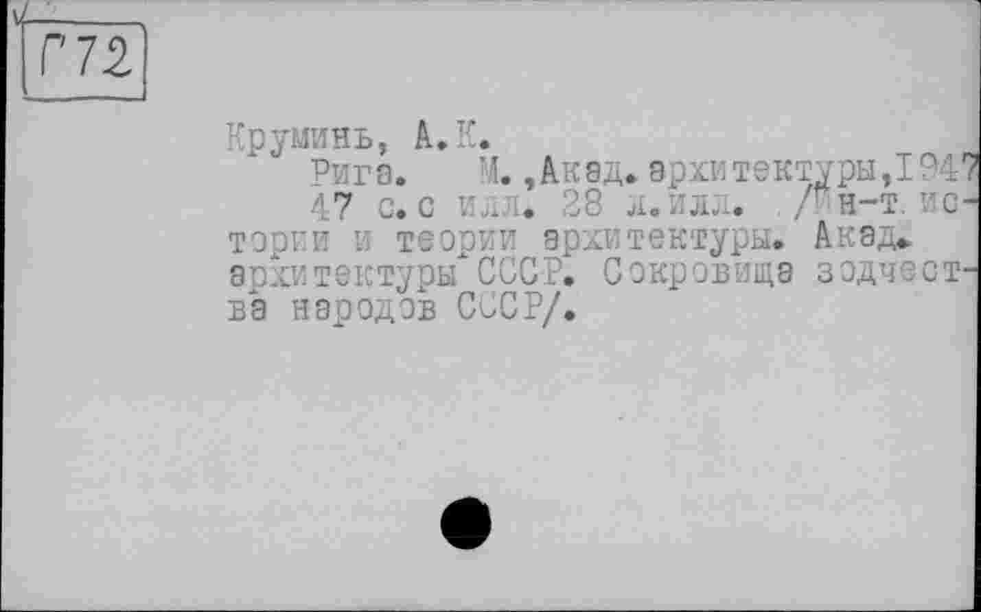 ﻿à-___
Г 72
Круминь, А. К.
Рига.	М.,Акад»архитектуры,1947
47 с. с илл. 28 л. илл. . /*н-т. истории и теории архитектуры. Акад» архитектуры"СССР. Сокровища зодчества народов СССР/.